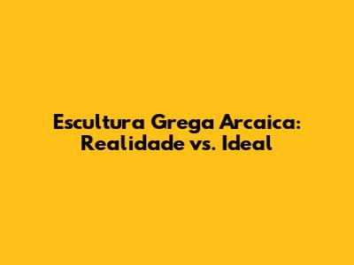 Escultura Grega Arcaica: Realidade vs. Ideal