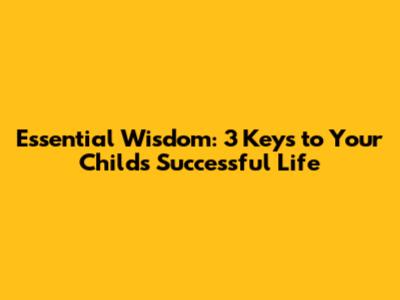 Essential Wisdom: 3 Keys to Your Child's Successful Life