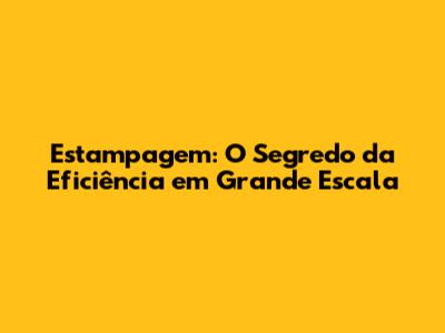 Estampagem: O Segredo da Eficiência em Grande Escala