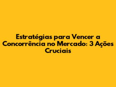Estratégias para Vencer a Concorrência no Mercado: 3 Ações Cruciais
