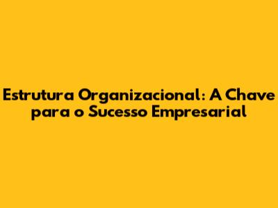 Estrutura Organizacional: A Chave para o Sucesso Empresarial