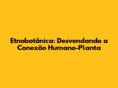 Etnobotânica: Desvendando a Conexão Humano-Planta