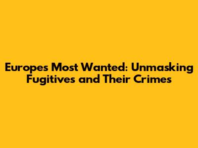 Europe's Most Wanted: Unmasking Fugitives and Their Crimes