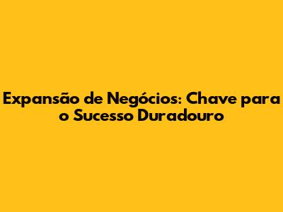 Expansão de Negócios: Chave para o Sucesso Duradouro