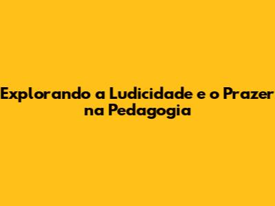Explorando a Ludicidade e o Prazer na Pedagogia