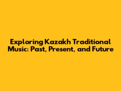 Exploring Kazakh Traditional Music: Past, Present, and Future