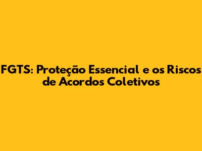 FGTS: Proteção Essencial e os Riscos de Acordos Coletivos
