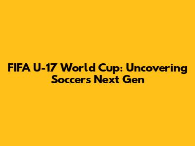 FIFA U-17 World Cup: Uncovering Soccer's Next Gen