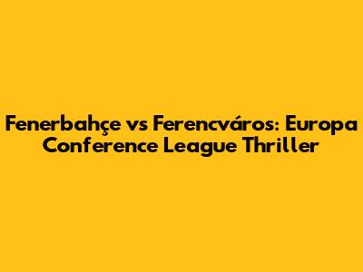Fenerbahçe vs Ferencváros: Europa Conference League Thriller