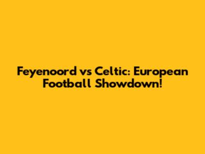 Feyenoord vs Celtic: European Football Showdown!