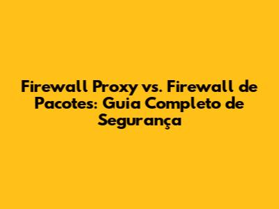Firewall Proxy vs. Firewall de Pacotes: Guia Completo de Segurança