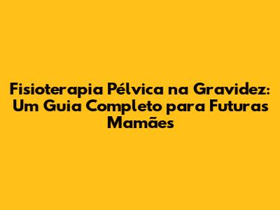 Fisioterapia Pélvica na Gravidez: Um Guia Completo para Futuras Mamães