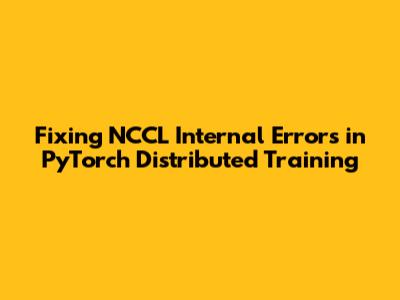 Fixing NCCL Internal Errors in PyTorch Distributed Training