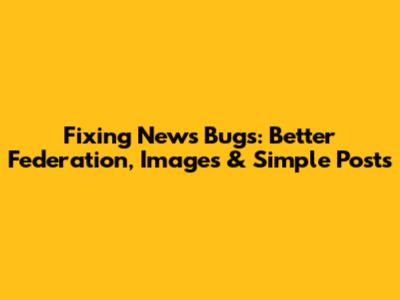 Fixing News Bugs: Better Federation, Images & Simple Posts