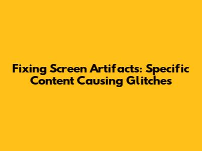 Fixing Screen Artifacts: Specific Content Causing Glitches