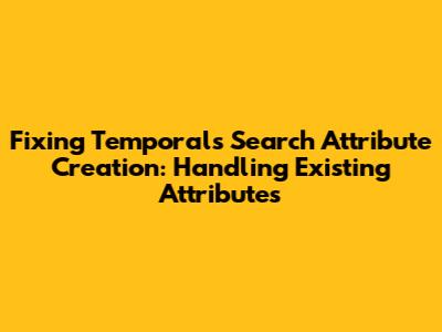 Fixing Temporal's Search Attribute Creation: Handling Existing Attributes