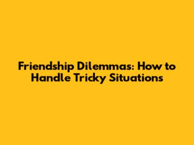 Friendship Dilemmas: How to Handle Tricky Situations