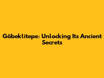 Göbeklitepe: Unlocking Its Ancient Secrets