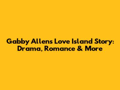 Gabby Allen's Love Island Story: Drama, Romance & More