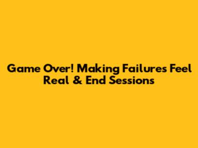 Game Over! Making Failures Feel Real & End Sessions