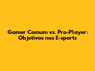 Gamer Comum vs. Pro-Player: Objetivos nos E-sports