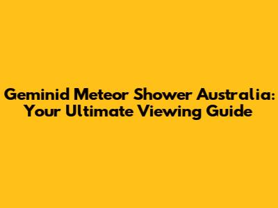 Geminid Meteor Shower Australia: Your Ultimate Viewing Guide