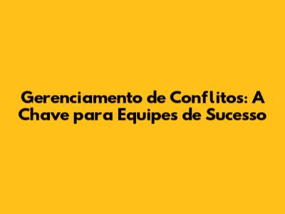Gerenciamento de Conflitos: A Chave para Equipes de Sucesso