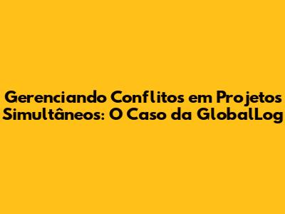 Gerenciando Conflitos em Projetos Simultâneos: O Caso da GlobalLog