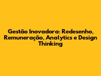 Gestão Inovadora: Redesenho, Remuneração, Analytics e Design Thinking