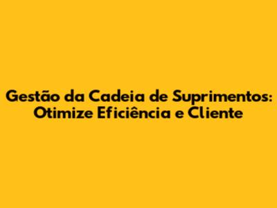 Gestão da Cadeia de Suprimentos: Otimize Eficiência e Cliente