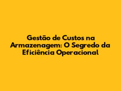 Gestão de Custos na Armazenagem: O Segredo da Eficiência Operacional