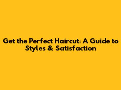 Get the Perfect Haircut: A Guide to Styles & Satisfaction