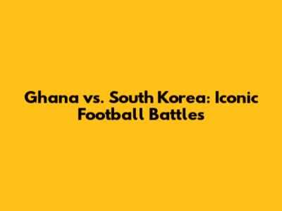 Ghana vs. South Korea: Iconic Football Battles