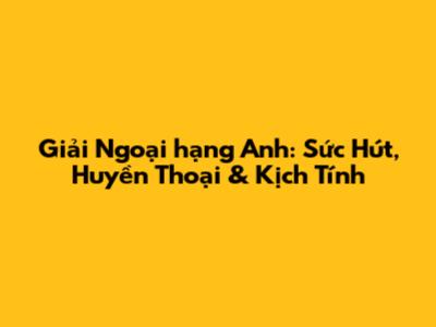 Giải Ngoại hạng Anh: Sức Hút, Huyền Thoại & Kịch Tính