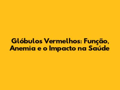 Glóbulos Vermelhos: Função, Anemia e o Impacto na Saúde
