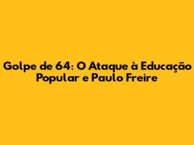 Golpe de 64: O Ataque à Educação Popular e Paulo Freire