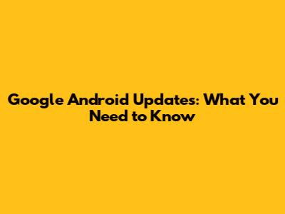 Google Android Updates: What You Need to Know