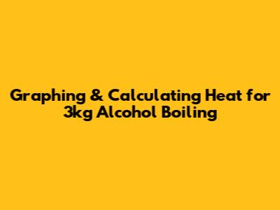 Graphing & Calculating Heat for 3kg Alcohol Boiling