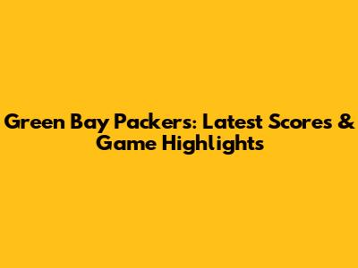 Green Bay Packers: Latest Scores & Game Highlights