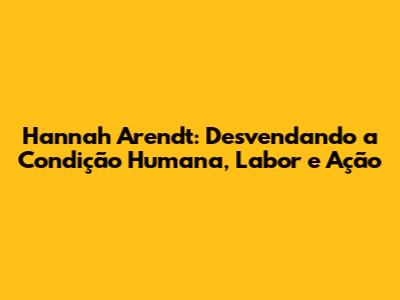 Hannah Arendt: Desvendando a Condição Humana, Labor e Ação