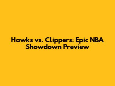 Hawks vs. Clippers: Epic NBA Showdown Preview