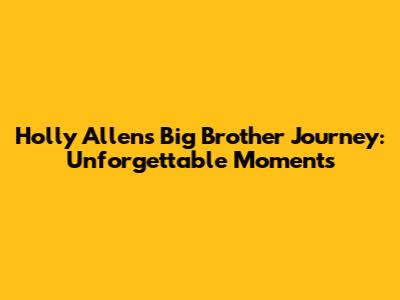 Holly Allen's Big Brother Journey: Unforgettable Moments