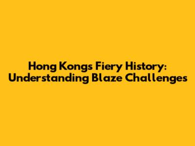 Hong Kong's Fiery History: Understanding Blaze Challenges