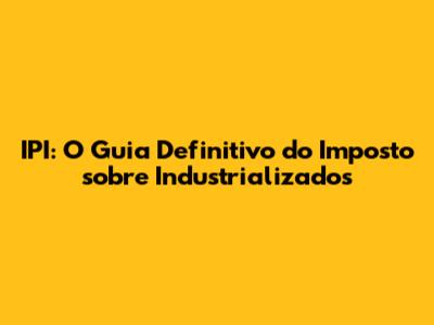 IPI: O Guia Definitivo do Imposto sobre Industrializados