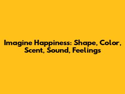 Imagine Happiness: Shape, Color, Scent, Sound, Feelings