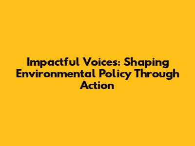 Impactful Voices: Shaping Environmental Policy Through Action