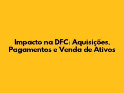 Impacto na DFC: Aquisições, Pagamentos e Venda de Ativos