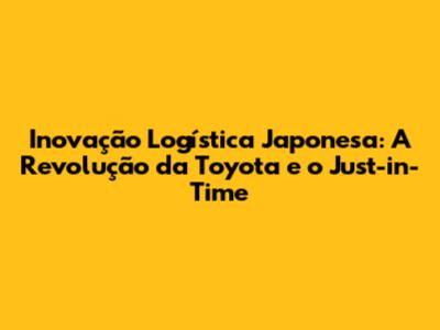 Inovação Logística Japonesa: A Revolução da Toyota e o Just-in-Time