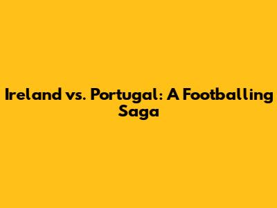 Ireland vs. Portugal: A Footballing Saga