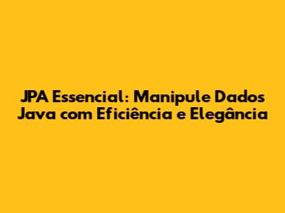 JPA Essencial: Manipule Dados Java com Eficiência e Elegância